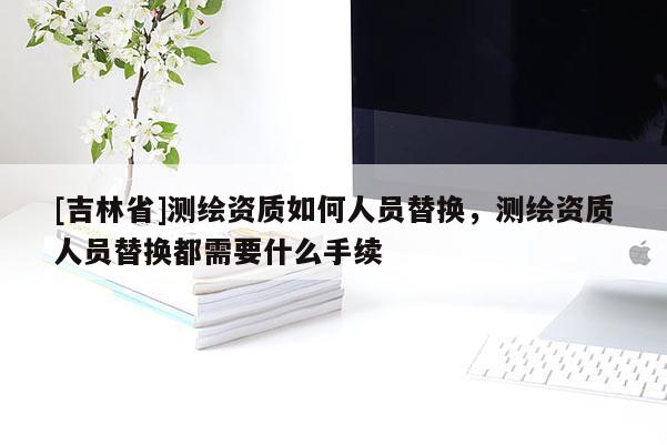 [吉林省]測繪資質(zhì)如何人員替換，測繪資質(zhì)人員替換都需要什么手續(xù)