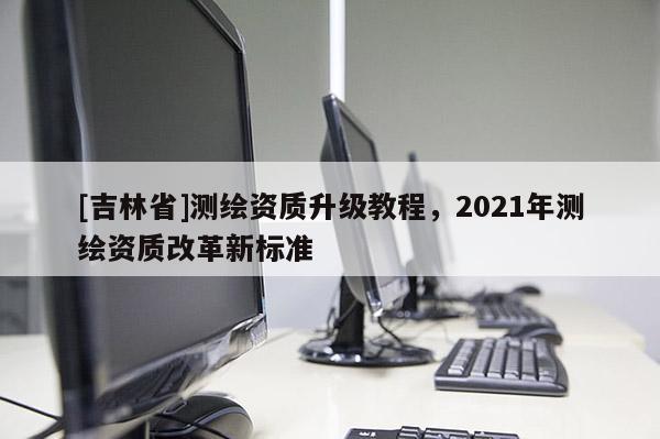 [吉林省]測(cè)繪資質(zhì)升級(jí)教程，2021年測(cè)繪資質(zhì)改革新標(biāo)準(zhǔn)