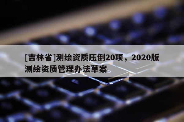 [吉林省]測繪資質(zhì)壓倒20項，2020版測繪資質(zhì)管理辦法草案