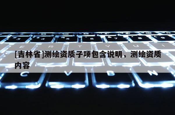 [吉林省]測(cè)繪資質(zhì)子項(xiàng)包含說(shuō)明，測(cè)繪資質(zhì)內(nèi)容