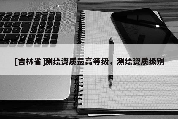 [吉林省]測繪資質(zhì)最高等級，測繪資質(zhì)級別