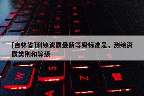 [吉林省]測繪資質(zhì)最新等級標準是，測繪資質(zhì)類別和等級