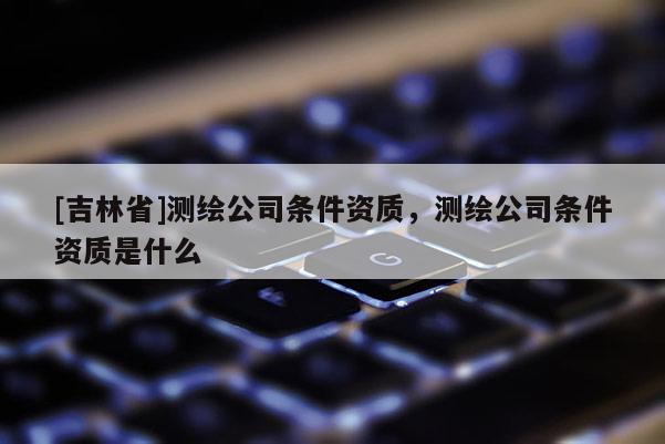 [吉林省]測(cè)繪公司條件資質(zhì)，測(cè)繪公司條件資質(zhì)是什么