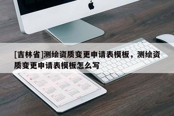 [吉林省]測繪資質(zhì)變更申請表模板，測繪資質(zhì)變更申請表模板怎么寫