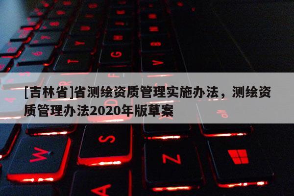 [吉林省]省測繪資質(zhì)管理實施辦法，測繪資質(zhì)管理辦法2020年版草案
