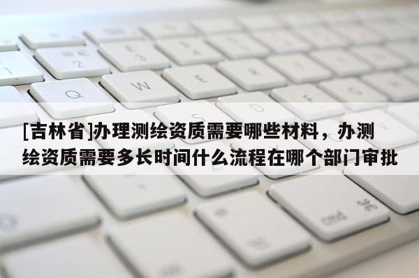 [吉林省]辦理測(cè)繪資質(zhì)需要哪些材料，辦測(cè)繪資質(zhì)需要多長(zhǎng)時(shí)間什么流程在哪個(gè)部門(mén)審批