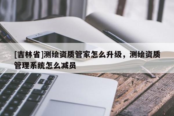 [吉林省]測繪資質(zhì)管家怎么升級，測繪資質(zhì)管理系統(tǒng)怎么減員