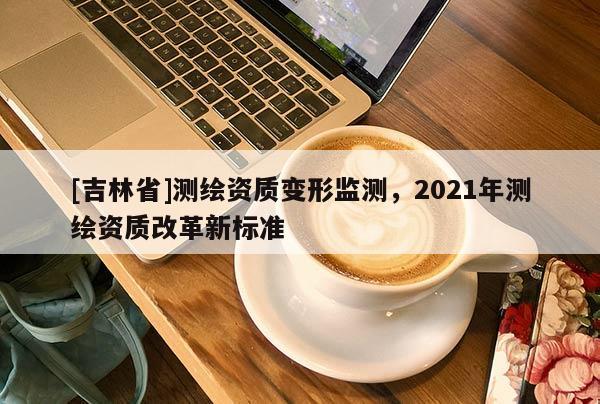 [吉林省]測繪資質(zhì)變形監(jiān)測，2021年測繪資質(zhì)改革新標準