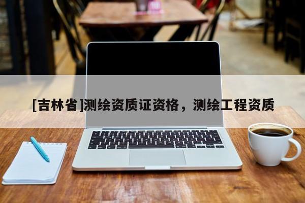 [吉林省]測繪資質(zhì)證資格，測繪工程資質(zhì)
