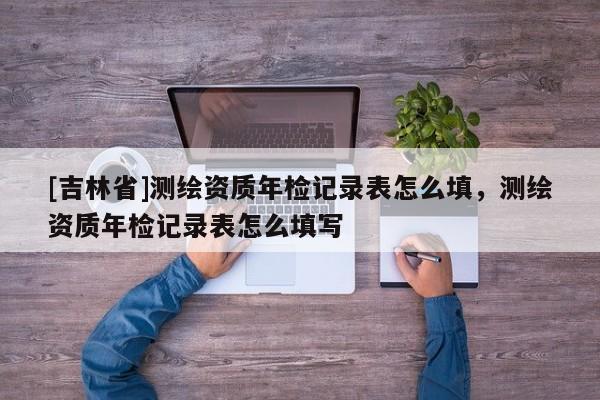 [吉林省]測繪資質(zhì)年檢記錄表怎么填，測繪資質(zhì)年檢記錄表怎么填寫