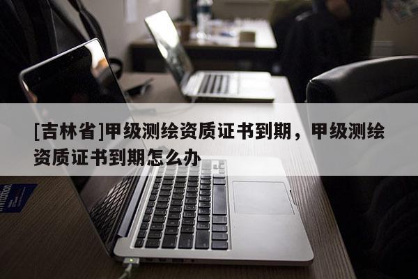 [吉林省]甲級測繪資質(zhì)證書到期，甲級測繪資質(zhì)證書到期怎么辦
