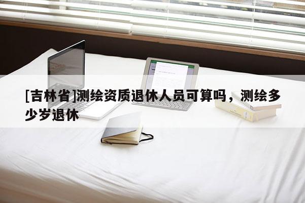 [吉林省]測繪資質(zhì)退休人員可算嗎，測繪多少歲退休
