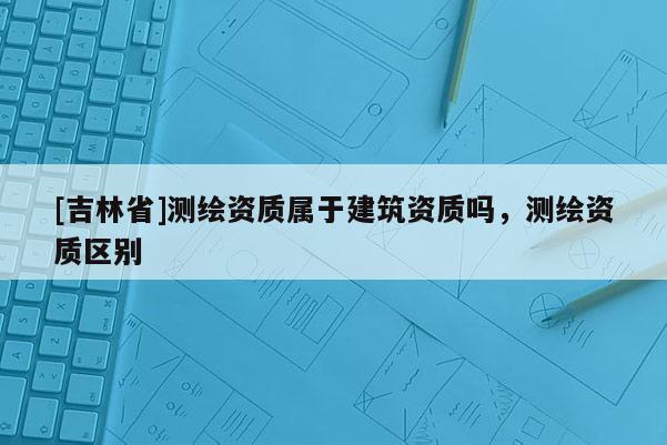 [吉林省]測(cè)繪資質(zhì)屬于建筑資質(zhì)嗎，測(cè)繪資質(zhì)區(qū)別