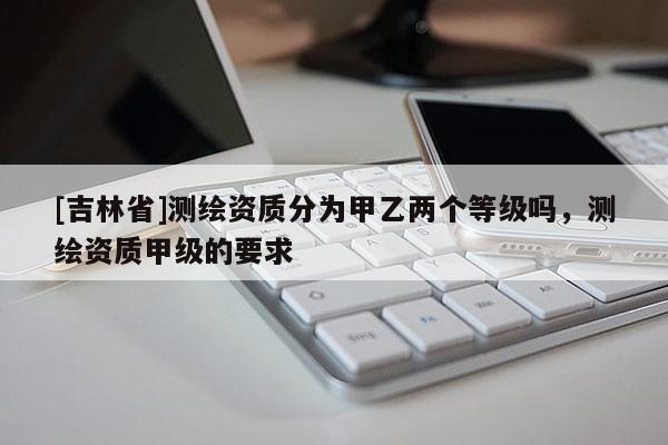 [吉林省]測繪資質(zhì)分為甲乙兩個等級嗎，測繪資質(zhì)甲級的要求
