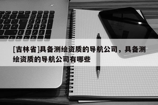 [吉林省]具備測繪資質(zhì)的導航公司，具備測繪資質(zhì)的導航公司有哪些