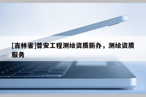 [吉林省]普安工程測繪資質(zhì)新辦，測繪資質(zhì)服務