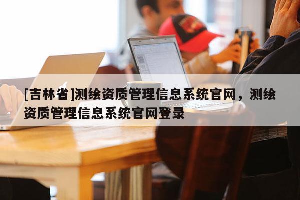 [吉林省]測(cè)繪資質(zhì)管理信息系統(tǒng)官網(wǎng)，測(cè)繪資質(zhì)管理信息系統(tǒng)官網(wǎng)登錄