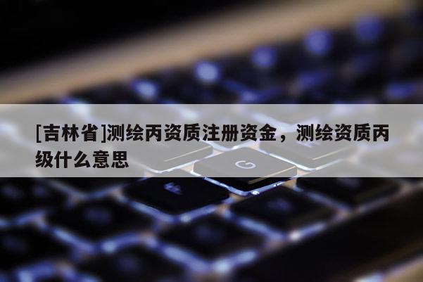 [吉林省]測(cè)繪丙資質(zhì)注冊(cè)資金，測(cè)繪資質(zhì)丙級(jí)什么意思