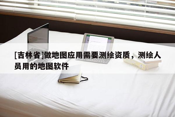 [吉林省]做地圖應(yīng)用需要測繪資質(zhì)，測繪人員用的地圖軟件