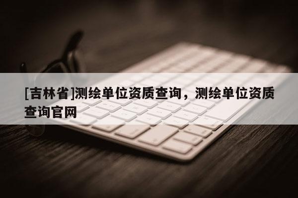 [吉林省]測(cè)繪單位資質(zhì)查詢，測(cè)繪單位資質(zhì)查詢官網(wǎng)