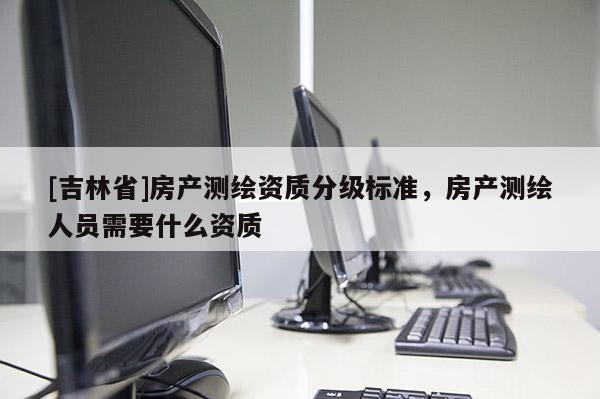 [吉林省]房產測繪資質分級標準，房產測繪人員需要什么資質