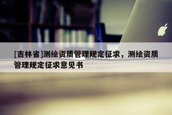 [吉林省]測(cè)繪資質(zhì)管理規(guī)定征求，測(cè)繪資質(zhì)管理規(guī)定征求意見書