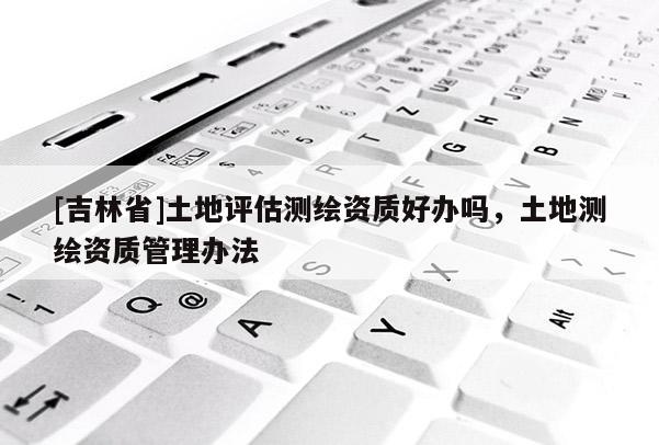 [吉林省]土地評(píng)估測(cè)繪資質(zhì)好辦嗎，土地測(cè)繪資質(zhì)管理辦法