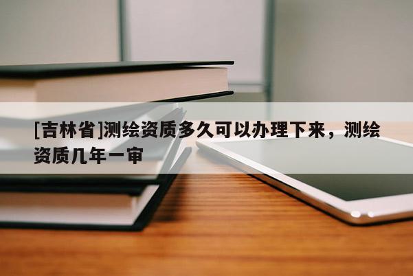 [吉林省]測繪資質(zhì)多久可以辦理下來，測繪資質(zhì)幾年一審