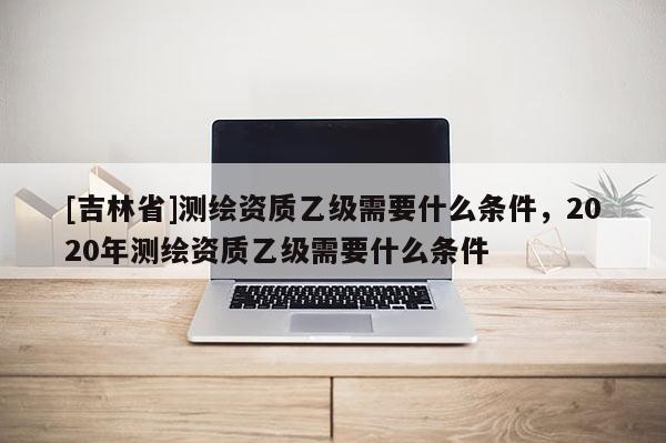 [吉林省]測(cè)繪資質(zhì)乙級(jí)需要什么條件，2020年測(cè)繪資質(zhì)乙級(jí)需要什么條件