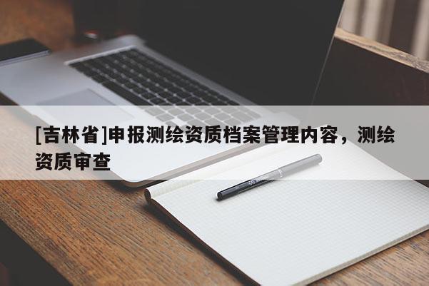 [吉林省]申報測繪資質(zhì)檔案管理內(nèi)容，測繪資質(zhì)審查
