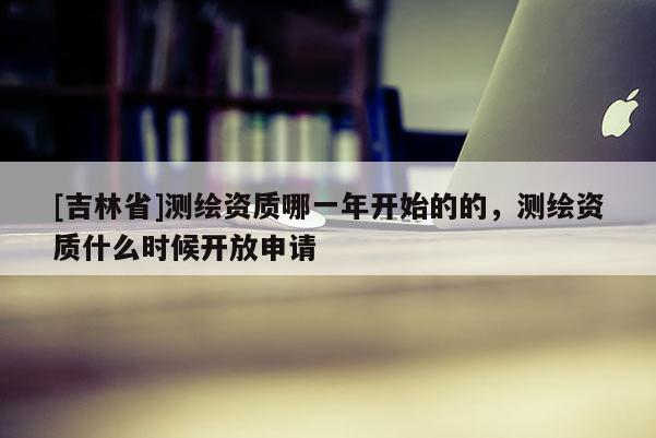 [吉林省]測(cè)繪資質(zhì)哪一年開(kāi)始的的，測(cè)繪資質(zhì)什么時(shí)候開(kāi)放申請(qǐng)