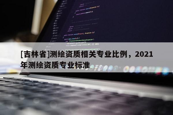 [吉林省]測(cè)繪資質(zhì)相關(guān)專業(yè)比例，2021年測(cè)繪資質(zhì)專業(yè)標(biāo)準(zhǔn)