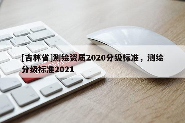 [吉林省]測繪資質(zhì)2020分級(jí)標(biāo)準(zhǔn)，測繪分級(jí)標(biāo)準(zhǔn)2021