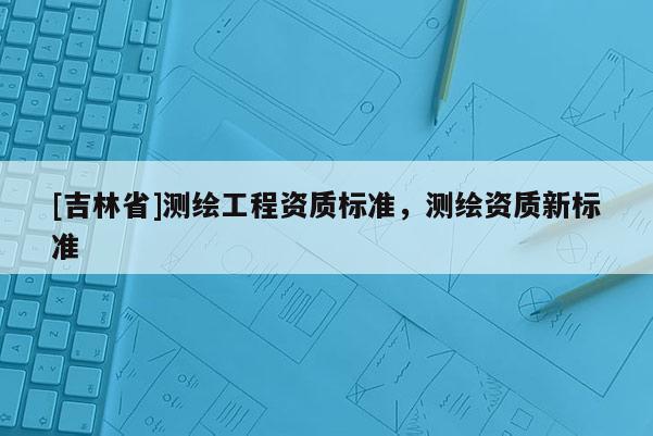 [吉林省]測(cè)繪工程資質(zhì)標(biāo)準(zhǔn)，測(cè)繪資質(zhì)新標(biāo)準(zhǔn)
