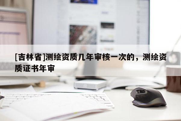 [吉林省]測繪資質(zhì)幾年審核一次的，測繪資質(zhì)證書年審