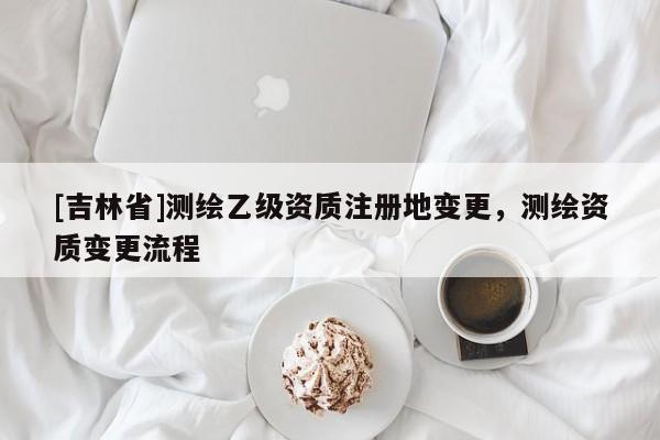 [吉林省]測(cè)繪乙級(jí)資質(zhì)注冊(cè)地變更，測(cè)繪資質(zhì)變更流程