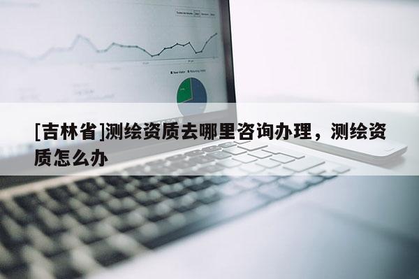 [吉林省]測繪資質(zhì)去哪里咨詢辦理，測繪資質(zhì)怎么辦