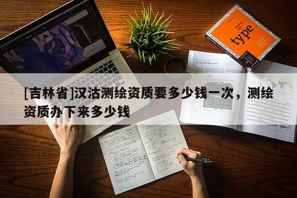 [吉林省]漢沽測(cè)繪資質(zhì)要多少錢一次，測(cè)繪資質(zhì)辦下來(lái)多少錢