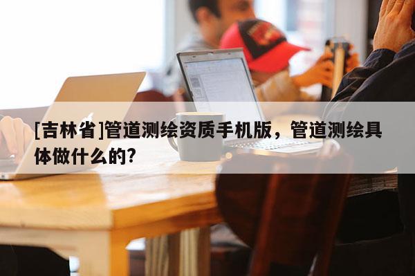 [吉林省]管道測繪資質(zhì)手機版，管道測繪具體做什么的?