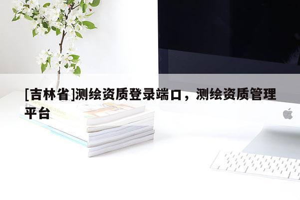 [吉林省]測(cè)繪資質(zhì)登錄端口，測(cè)繪資質(zhì)管理平臺(tái)