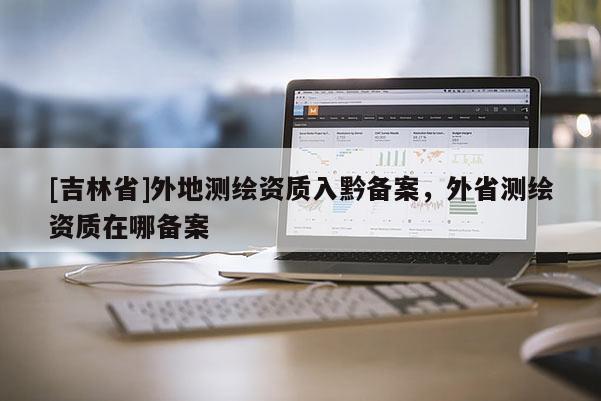 [吉林省]外地測繪資質(zhì)入黔備案，外省測繪資質(zhì)在哪備案