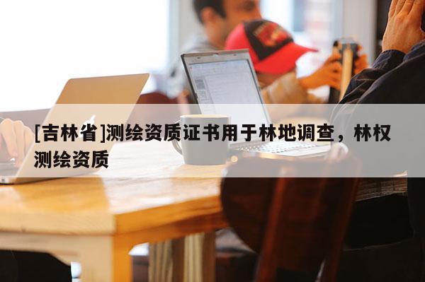 [吉林省]測(cè)繪資質(zhì)證書用于林地調(diào)查，林權(quán)測(cè)繪資質(zhì)