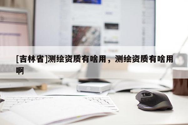 [吉林省]測(cè)繪資質(zhì)有啥用，測(cè)繪資質(zhì)有啥用啊
