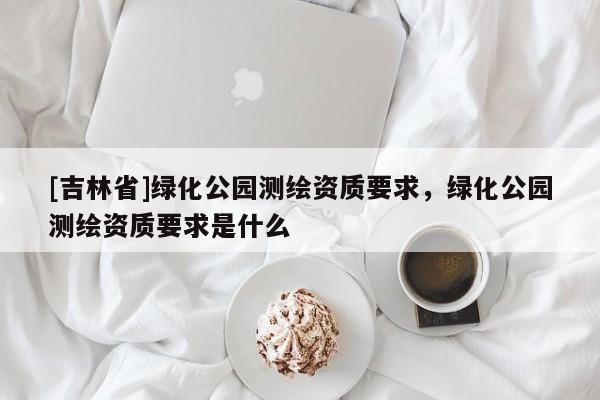 [吉林省]綠化公園測(cè)繪資質(zhì)要求，綠化公園測(cè)繪資質(zhì)要求是什么