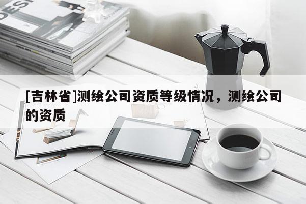 [吉林省]測(cè)繪公司資質(zhì)等級(jí)情況，測(cè)繪公司的資質(zhì)