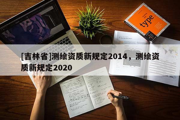 [吉林省]測繪資質(zhì)新規(guī)定2014，測繪資質(zhì)新規(guī)定2020
