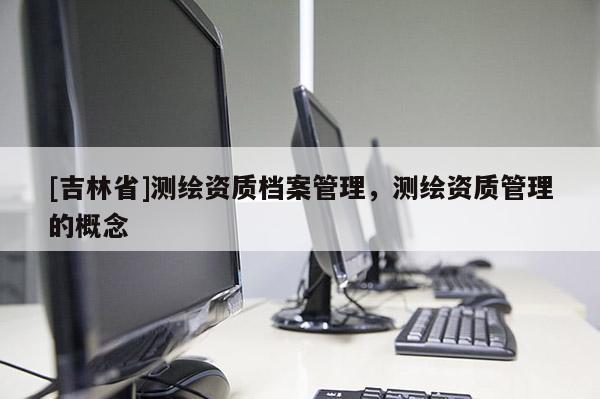 [吉林省]測繪資質(zhì)檔案管理，測繪資質(zhì)管理的概念