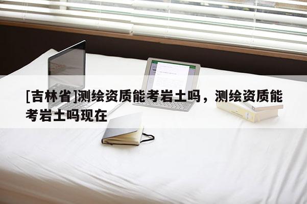 [吉林省]測繪資質(zhì)能考巖土嗎，測繪資質(zhì)能考巖土嗎現(xiàn)在