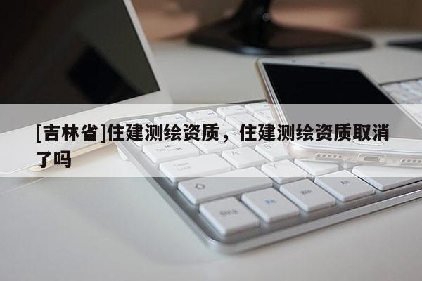 [吉林省]住建測繪資質(zhì)，住建測繪資質(zhì)取消了嗎