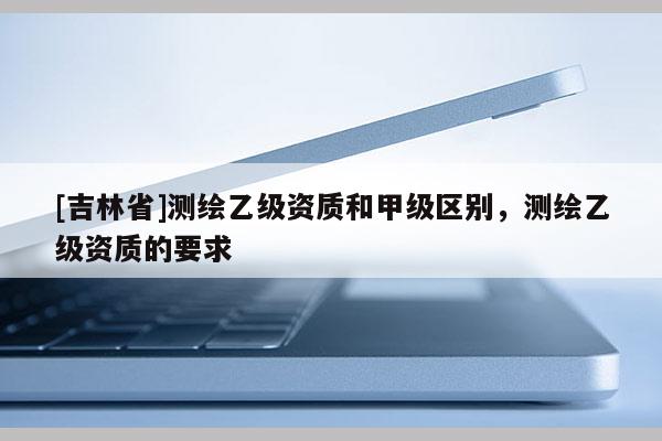 [吉林省]測繪乙級資質(zhì)和甲級區(qū)別，測繪乙級資質(zhì)的要求
